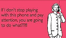 If I don't stop playing with this phone and pay attention, you are going to do what???